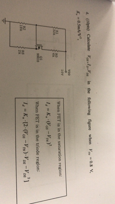 . (lOpts) Calclate Vos lVas in the following figure when VTN -0.8 v K, = 0.5mA/V2, VDD 10V R1 When FET is in the saturation region: RD 4 k 2 01 NMOS When FET is in the triode region: R2 18k RS 2 k