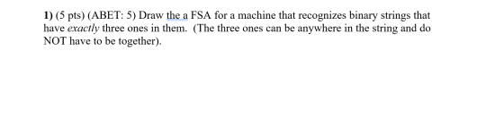 1) (5 pts) (ABET: 5) Draw the a FSA for a machine that recognizes binary strings that have exactly three ones in them. (The t