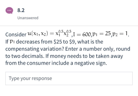 8.2 Unanswered Consider u(x1, X2) = x4®x2 ,1 = 600,p1 0.5 0.5 25,p2 = 1 If Pi decreases from $25 to $9, what is the compensat