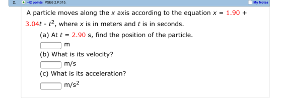 2. 2. 12 points PSE6 2.P.015. My Notes A particle moves along the x axis according to the equation x = 1.90 + 3.04t t2, where x is in meters and t is in seconds. (a) At t 2.90 s, find the position of the particle. (b) What is its velocity? (c) What is its acceleration? m/s 2 m/s
