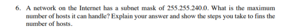 6. A network on the Internet has a subnet mask of 255.255.240.0. What is the maximum number of hosts it can handle? Explain your answer and show the steps you take to fins the number of hosts.