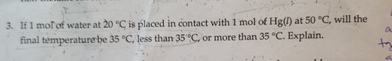 3. If 1 mor of water at 20 °C is placed in contact with 1 mol of Hg() at 50 °C, will the final temperature be 35 °C, less than 35 C, or more than 35 °C. Explain. Ca ty