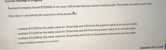 Sunland Company issued $102000 of ten year, 12% bonds that pay interest semiannually. The bonds are sold to yield 10%. One st