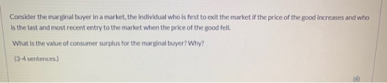 Consider the marginal buyer in a market, the individual who is first to exit the market if the price of the good increases an