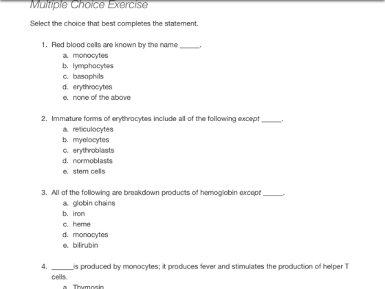 ultiple Choice Exercise Select the choice that best completes the statement. 1. Red blood cells are known by the name a. monocytes b. lymphocytes c. basophils d. erythrocytes e. none of the above 2. Immature forms of erythrocytes include all of the following except a. reticulocytes b. myelocytes c. erythroblasts d. normoblasts e. stem cells 3. All of the following are breakdown products of hemoglobin except a. globin chains b. iron c. heme d. monocytes e. bilirubin 4. is produced by monocytes; it produces fever and stimulates the production of helper T cells. a Thymosin