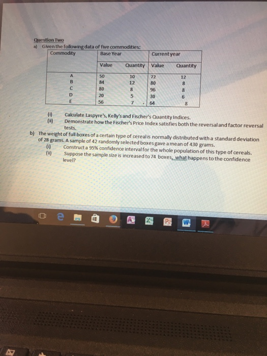 Question Two a) Given the following data of five commodities: Commodity Base Year Current year Value Quantity Value Quantity 72 12 12 80 84 80 20 56 30 764 (0 Calculate Laspyres, Kellys and Fischers Quantity Indices Demonstrate how the Fischers Price Index satisfies both the reversal and factor reversal tests. The weight of full boxes of a certain type of cerealis normally distributed with a standard deviation of 28 grams. A sample of 42 randomly selected boxes gave a mean of 430 grams b) Construct a 95% confidence interval for the whole population of this type of cereals. () Suppose the sample size is increased to 74 boxes, what happens to the confidence evel? D e嬲自の四個@M