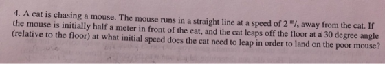 4. A cat is chasing a mouse. The mouse runs in a straight line at a speed of 2 /, away from the cat. If the mouse is initiall