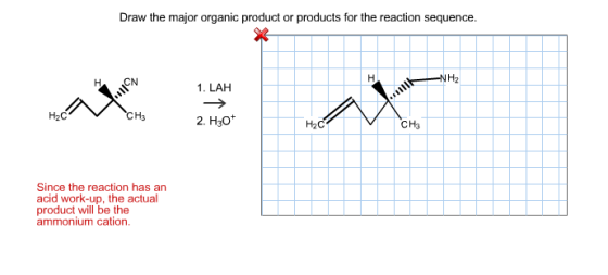 Draw the major organic product or products for the reaction sequence. NH2 H CN 1. LAH H2C H3 2. H3o H2C CH3 Since the reaction has an acid work-up, the actual product will be the ammonium cation.