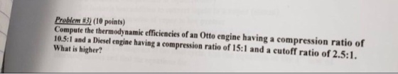 Problem (10 points) Compute the thermodynamie efficiencies of an Otto engine having a compression ratio of 10.5:1 and a Diesel engine having a compression ratio of 15:1 and a cutoff ratio of 2.5:1. What is higher?