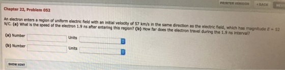 PRINTER VERSION BACK NEX Chapter 22, Problem 052 An electron enters a region of uniform electric field with an initial velocity of 57 km/s in the same direction as the electric fleld, which has magnitude E- 52 N/C. (a) What is the speed of the electron 1.9 ns after entering this region? (b) How far does the electron travel during the 1.9 ns interval? (a) Number (b) Number Units Units SHOW HINT