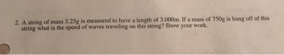2. A string of mass 3.25g is measured to have a length of 3.000m. If a mass of 750g is hung off of this string what is the speed of waves traveling on this string? Show your work