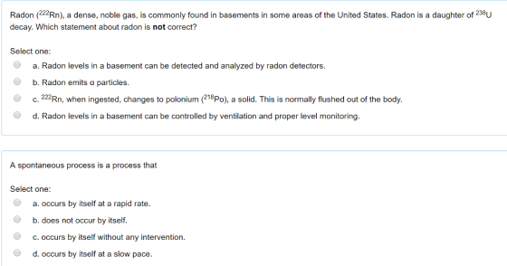 Radon (22Rn), a dense, noble gas, is commonly found in basements in some areas of the United States. Radon is a daughter of 238U decay. Which statement about radon is not correct? Select one: a. Radon levels in a basement can be detected and analyzed by radon detectors. b. Radon emits a particles. C. 222Rn, when ingested, changes to polonium (218Po), a solid. This is normally flushed out of the body. d. Radon levels in a basement can be controlled by ventilation and proper level monitoring. A spontaneous process is a process that Select one: a. occurs by itself at a rapid rate. b. does not occur by itself c.occurs by itself without any intervention d. occurs by itself at a slow pace.