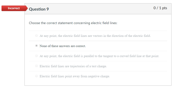 Incorrect Question 9 0/1 pts Choose the correct statement concerning electric field lines: At any point, the electric field lines are vectors in the direction of the electric field None of these answers are correct. At any point, the electric field is parallel to the tangent to a curved field line at that point Electric field lines are trajectories of a test charge. Electric field lines point away from negative charge.