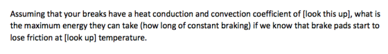 Assuming that your breaks have a heat conduction and convection coefficient of [look this upl, what is the maximum energy they can take (how long of constant braking) if we know that brake pads start to lose friction at [look up] temperature.