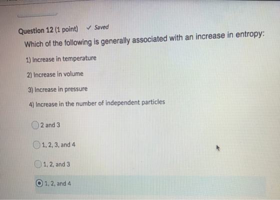 Question 12 (1 point) ✓ Saved Which of the following is generally associated with an increase in entropy: 1) Increase in temp