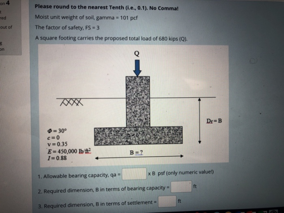on 4 Please round to the nearest Tenth (i.e., 0.1). No Comma! Moist unit weight of soil, gamma 101 pcf The factor of safety, FS-3 A square footing carries the proposed total load of 680 kips (Q) red out of on Dr-B Φ = 30° с 0 v 0.35 E-450,000 Ib/t 1:0.88 x B psf (only numeric valuel) 1. Allowable bearing capacity, qa- 2. Required dimension, B in terms of bearing capacity- 3. Required dimension, B in terms of settlement - ft ft