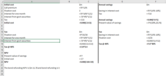Sm 1 Initial cost 2 Call premium 3 Floation cost 4 Interest for one month 5 Interest from govt securities 6 Tax 7 Initial cost Sm Annual savings 75*12% Saving in interest cost Tax :75( 15%-10%) --F14 =75*1096*1/12 --75*4%*1/12 -C15 -SUM(C2:C6) Annual savings Present value of savings SUM(F3:F5) -PV( 10%,25, F6) 9 10 Tax 11 Floation cost 12 Interest for one month 13 Interest from govt securities 14 15 Tax @ 40% 16 17 NPV 18 Present value of savings 19 Initial cost 20 NPV 21 22 The bond refunding NPV is $m 11.78 and bond refunding is b 23 24 Sm -9*25/30 75*1096*1/12 =-75*496*1/12 :SUM(C11:C13) -C14*0.4 $m =75*(15%-10%) -4/25 -SUM(F11:F12) -F13*4096 Tax Saving in interest cost Floation cost |Tax @ 40% -SUM(C18:C19)
