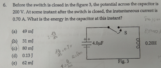 6. Before the switch is closed in the figure 3, the potential across the capacitor is 200 V. At some instant after the switch is closed, the instantaneous current is 0.70 A. What is the energy in the capacitor at this instant? (a) 49 mJ 31 mJ 0.20H (c) 80 mJ (d) 0.13 J (e) 62 mJ 0 e. Fig. 3