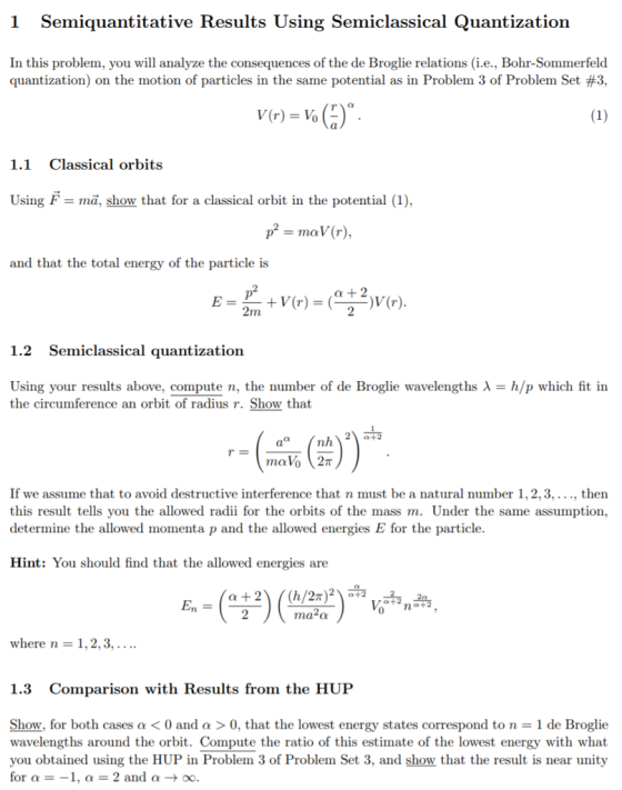 1 Semiquantitative Results Using Semiclassical Quantization In this problem, you will analyze the consequences of the de Broglie relations (i.e., Bohr-Sommerfeld quantization) on the motion of particles in the same potential as in Problem 3 of Problem Set #3, V(r) = v. ()°. (1) 1.1 Classical orbits Using F = mã, show that for a classical orbit in the potential (1), pº = mav (r), and that the total energy of the particle is E = + V(r) = (;?(r). 1.2 Semiclassical quantization Using your results above, compute n, the number of de Broglie wavelengths l = h/p which fit in the circumference an orbit of radius r. Show that -- (, ()) *. If we assume that to avoid destructive interference that n must be a natural number 1, 2, 3, ..., then this result tells you the allowed radii for the orbits of the mass m. Under the same assumption, determine the allowed momenta p and the allowed energies E for the particle. Hint: You should find that the allowed energies are En = (0:2(12) *** where n = 1, 2, 3, .... 1.3 Comparison with Results from the HUP Show, for both cases a < 0 and a > 0, that the lowest energy states correspond to n = 1 de Broglie wavelengths around the orbit. Compute the ratio of this estimate of the lowest energy with what you obtained using the HUP in Problem 3 of Problem Set 3, and show that the result is near unity for a = -1, a = 2 and a + 0.