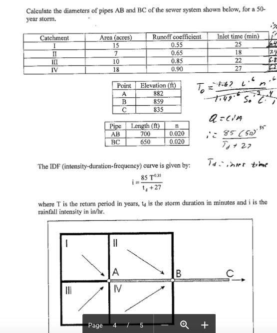 Calculate the diameters of pipes AB and BC of the sewer system shown below, for a 50- year storm. Catchment Area (acres Runoff coefficientInlet time (min) 0.55 0.65 0.85 0.90 25 18 10 18 IV 27 PointElevation (ft) 882 859 835 ft AB BC 700 650 0.020 0.020 The IDF (intensity-duration-frequency) curve is given by: 1< 85 To3 where T is the return period in years, rainfall intensity in in/h is the storm duration in minutes and i is the Page 4