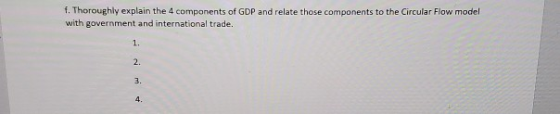 1. Thoroughly explain the 4 components of GDP and relate those components to the Circular Flow model with government and inte