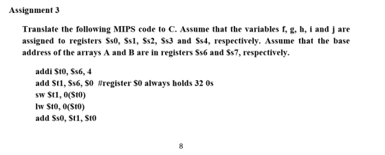 Assignment 3 Translate the following MIPS code to C. Assume that the variables f, g, h, i and j are assigned to registers Ss0, Ss1, Ss2, Ss3 and Ss4, respectively. Assume that the base address of the arrays A and B are in registers Ss6 and $s7, respectively. addi St0, Ss6, 4 add $t1, $s6, $0 #register $0 always holds 320s sw St1, 0(Sto) add Ss0, St1, Sto