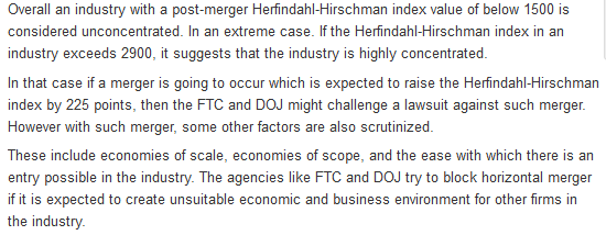 Overall an industry with a post-merger Herfindahl-Hirschman index value of below 1500 is considered unconcentrated. In an extreme case. If the Herfindahl-Hirschman index in an industry exceeds 2900, it suggests that the industry is highly concentrated In that case if a merger is going to occur which is expected to raise the Herfindahl-Hirschman index by 225 points, then the FTC and DOJ might challenge a lawsuit against such merger However with such merger, some other factors are also scrutinized These include economies of scale, economies of scope, and the ease with which there is an entry possible in the industry. The agencies like FTC and DOJ try to block horizontal merger if it is expected to create unsuitable economic and business environment for other firms in the industry
