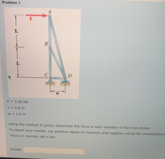 Problem 1 F L i B L С D W F = 3.26 KN L = 4.6 m w = 1.0 m Using the method of joints, determine the force in each member of t