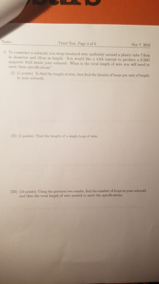 Third Test, Page 4 of 6 Nov 7, 2016 3. To construct a solenoid, you wrap insulatedl wire umiformly around a plastic tube 7 6em in diameter and 33em in length. You would like a 3.0A current to produce a 2.5kG magnetic field inside your solenoid. What is the total length of wire you will ned to meet these specifications? (1) (5 points) To find the length of wire, first find the density of loops per unit of length in your solenoid. (II) (5 points) Find the length of a single loop of wire. (III) (10 points) Using the previous two results, find the number of loops in your solenoid and then the total length of wire needed to meet the specifications.