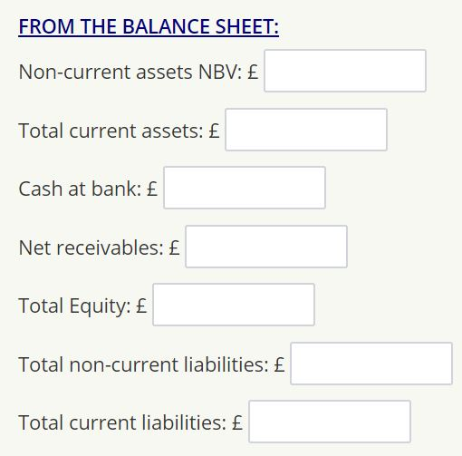 FROM THE BALANCE SHEET: Non-current assets NBV: £ Total current assets: £ Cash at bank: £ Net receivables: £ Total Equity: £