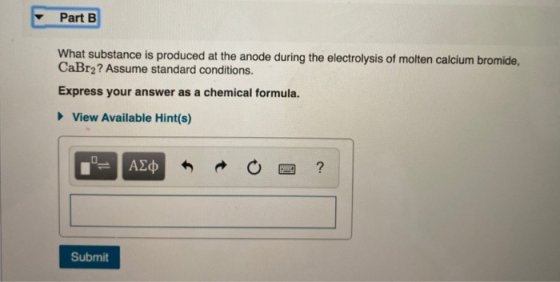 Part B What substance is produced at the anode during the electrolysis of molten calcium bromide, CaBr2? Assume standard cond