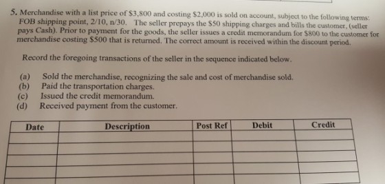 5. Merchandise with a list price of $3,800 and costing $2.,000 is sold on account, subject to the following terms: FOB shipping point, 2/10, n/30. The seller prepays the $50 shipping charges and bills the customer, (seller pays Cash). Prior to payment for the goods, the seller issues a credit memorandum for $800 to the customer for merchandise costing $500 that is returned. The correct amount is received within the discount period. Record the foregoing transactions of the seller in the sequence indicated below. (a) (b) (c) (d) Sold the merchandise, recognizing the sale and cost of merchandise sold. Paid the transportation charges. Issued the credit memorandum. Received payment from the customer. Description Post Ref Debit Date Credit