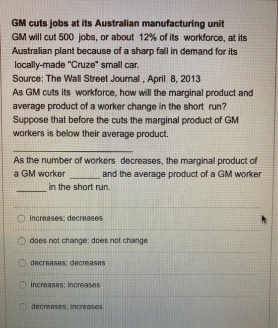 GM cuts jobs at its Australian manufacturing unit GM will cut 500 jobs, or about 12% of its workforce, at its Australian plant because of a sharp fall in demand for its locally-made Cruze small car. Source: The Wall Street Journal, April 8, 2013 As GM cuts its workforce, how will the marginal product and average product of a worker change in the short run? Suppose that before the cuts the marginal product of GM workers is below their average product. As the number of workers decreases, the marginal product of a GM worker and the average product of a GM worker in the short run. increases; decreases O does not change; does not change D decreases; decreases D increases; increases D decreases; increases