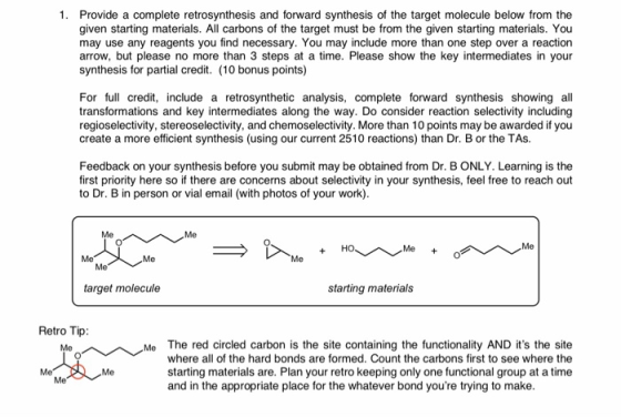 1. Provide a complete retrosynthesis and forward synthesis of the target molecule below from the given starting materials. All carbons of the target must be from the given starting materials. You may use any reagents you find necessary. You may include more than one step over a reaction arrow, but please no more than 3 steps at a time. Please show the key intermediates in your synthesis for partial credit. (10 bonus points) For full credit, include a retrosynthetic analysis, complete forward synthesis showing all transformations and key intermediates along the way. Do consider reaction selectivity including regioselectivity, stereoselectivity, and chemoselectivity. More than 10 points may be awarded if you create a more efficient synthesis (using our current 2510 reactions) than Dr. B or the TAs. Feedback on your synthesis before you submit may be obtained from Dr. B ONLY. Learning is the first priority here so if there are concerns about selectivity in your synthesis, feel free to reach out to Dr. B in person or vial email (with photos of your work) Me Me Me Me target molecule starting materials Retro Tip: Me The red circled carbon is the site containing the functionality AND its the site where all of the hard bonds are formed. Count the carbons first to see where the starting materials are. Plan your retro keeping only one functional group at a time and in the appropriate place for the whatever bond youre trying to make Me Me