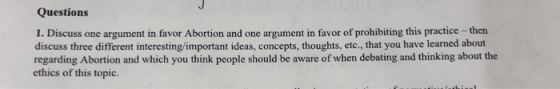 Questions 1. Discuss one argument in favor Abortion and one argument in favor of prohibiting this practice -thern discuss three different interesting/important ideas, concepts, thoughts, etc., that you have learned about regarding Abortion and which you think people should be aware of when debating and thinking about the ethics of this topic.
