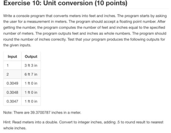 Exercise 10: Unit conversion (10 points) Write a console program that converts meters into feet and inches. The program starts by asking the user for a measurement in meters. The program should accept a floating point number. After getting the number, the program computes the number of feet and inches equal to the specified number of meters. The program outputs feet and inches as whole numbers. The program should round the number of inches correctly. Test that your program produces the following outputs for the given inputs. Input Output 3 ft 3 in 6 ft 7 in 0.3049 1 ft O in 0.3048 1 ft 0 in 0.30471 ft 0 in 2 Note: There are 39.3700787 inches in a meter Hint: Read meters into a double. Convert to integer inches, adding .5 to round result to nearest whole inches.