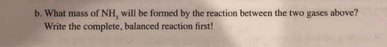 b. What mass of NH, will be formed by the reaction between the two gases above? Write the complete, balanced reaction first!