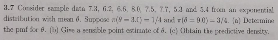 3.7 Consider sample data 7.3, 6.2, 6.6, 8.0, 7.5, 7.7, 5.3 and 5.4 from an exponential distribution with mean 0. Suppose ( 3.0) 1/4 and (0 9.0) 3/4. (a) Determine the pmf for 0. (b) Give a sensible point estimate of 0. (c) Obtain the predictive density.