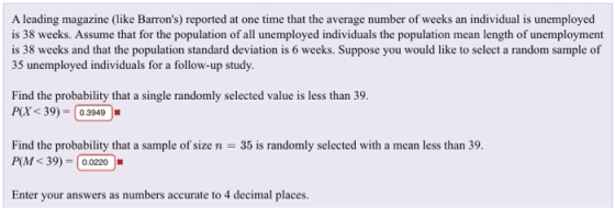 A leading magazine (like Barrons) reported at one time that the average number of weeks an individual is unemployed is 38 weeks. Assume that for the population of all unemployed individuals the population mean length of unemployment is 38 weeks and that the population standard deviation is 6 weeks. Suppose you would like to select a random sample of 35 unemployed individuals for a follow-up study Find the probability that a single randomly selected value is less than 39. P(X<39) 0.3949 Find the probability that a sample of size n = 35 is randomly selected with a mean less than 39. PM < 39) = | 0.0220 |丼 Enter your answer as numbern accurac to 4 decimal places