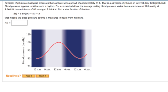 Circadian rhythms are biological processes that oscilate with a period of approximately 24 h. That is, a circadian rhythm is an internal daily biological clock. Blood pressure appears to follow such a rhythm. For a certain individual the average resting blood pressure varies from a maximum of 100 mmHg at 2:00 P.M. to a minimum of 80 mmHg at 2:00 A.M. Find a sine function of the form /(t) = a sin(w(t-c)) + b that models the blood pressure at time t, measured in hours from midnight. f(t) 110 C0 100 90 80 70 12 AM. 6 AM. 12 P.M 6P.M. 12 AM. 6 AM Need Help? Wat