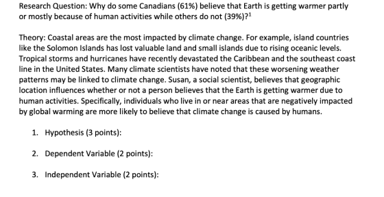 Research Question: why do some Canadians (61%) believe that Earth is getting warmer partly or mostly because of human activities while others do not (39%)71 Theory: Coastal areas are the most impacted by climate change. For example, island countries like the Solomon Islands has lost valuable land and small islands due to rising oceanic levels. Tropical storms and hurricanes have recently devastated the Caribbean and the southeast coast line in the United States. Many climate scientists have noted that these worsening weather patterns may be linked to climate change. Susan, a social scientist, believes that geographic location influences whether or not a person believes that the Earth is getting warmer due to human activities. Specifically, individuals who live in or near areas that are negatively impacted by global warming are more likely to believe that climate change is caused by humans. 1. 2. 3. Hypothesis (3 points): Dependent Variable (2 points): Independent Variable (2 points):
