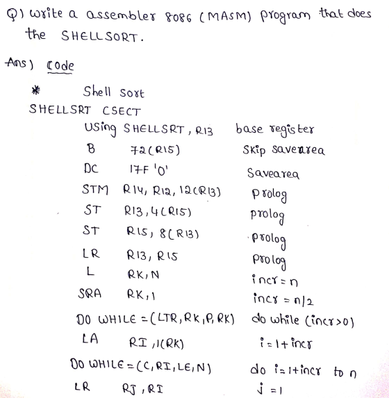 QI write a assembler 8086 (MASM) program that does the SHELL SORT. Ans ) Code Shell sort SHELLSRT CSECT Using S HELLSRT , RIZ