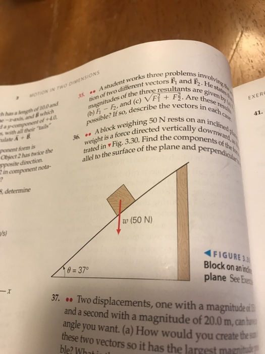 works three problems tion of two different vec tion of os of the inv R2 A stu differerthree resultants are giv FF2. Are these A student works three a are given MOTION IN TWO DIMENSIONS h has a eneth of 100 and e-ranis and B which f and (c) block weighing 50 N rests on a itu EXER ssible? If so, describe the v 36. eht is a force directed verticall allel to the surface of the plane of +4.0 ts on an incli s with all their tails ulate A+ B downwar ponent form is Object 2 has twice the pposite direction trated in v Fig. 3.30. Find the erpendicula component nota- , determine w (50 N) FIGURE 3. Block on an i plane See be Two displacements, one with a magnitude ai 0 37° 37. and a second with a magnitude of 20.0 m, can angle you want. (a) How would you create thes these two vectors so it has the largest marit ble? Whai i l