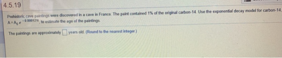 4.5.19 Prehistoric cave paintings were discovered in a cave in France. The paint contained 1% of the original carbon-14. Use