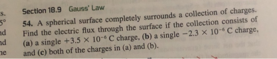 s. Section 18.9 Gauss Law 54. A spherical surface completely surrounds a collection of charges. d the electric flux through the surface if the collection consists of (a) a single +3.5 x 10-6 C charge, (b) a single -2.3 x 10-6 C charge nd e and (c) both of the charges in (a) and (b).
