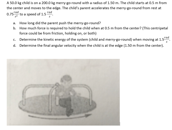 A 50.0 kg child is on a 200.0 kg merry-go-round with a radius of 1.50 m. The child starts at 0.5 m from the center and moves to the edge. The childs parent accelerates the merry-go-round from rest at 0.75Td to a speed of 1.5 Fad How long did the parent push the merry-go-round? How much force is required to hold the child when at 0.5 m from the center? (This centripetal force could be from friction, holding on, or both) a. b. rad c. Determine the kinetic energy of the system (child and merry-go-round) when moving at 1.5 d. Determine the final angular velocity when the child is at the edge (1.50 m from the center)