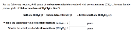 For the following reaction, 5.40 grams of carbon tetrachloride are mixed with excess methane (CH4). Assume that the percent yield of dichloromethane (CH2C12) is 86.4 %. methane (CH4)(g) + carbon tetrachloride(g)-→ dichloromethane (CH2Cl2)(g) What is the theoretical yield of dichloromethane (CH2C2)? What is the actual yield of dichloromethane (CH2Ch)? grams grams