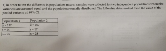 4) In order to test the difference in populations means, samples were collected for two independent populations where the variances are assumed equal and the population normally distributed. The following data resulted. Find the value of the pooled variance ad 99% CI. Population 1 Population 2 - 107 x 112 s 14 n 25 - 28