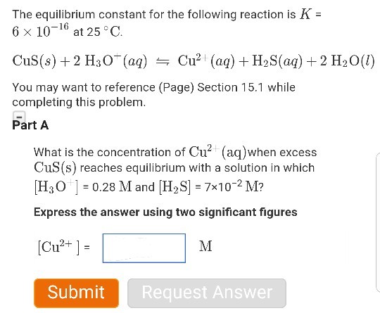 The equilibrium constant for the following reaction is K = 6 × 10-16 at 25°C Cus(s) + 2 H3O_ (aq) Cu2 (aq) + H38(aq) + 2 H20(1) You may want to reference (Page) Section 15.1 while completing this problem. Part A What is the concentration of Cu2 (aq)when excess CuS(s) reaches equilibrium with a solution in which [H30 =0.28 Ml and [H2S] = 7x10-2 M? Express the answer using two significant figures [Cu2+ ] = Request Answer