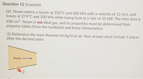 Question 12 (6 points) Q4. Steam enters a nozzle at 332°C and 600 kPa with a velocity of 11 m/s, and leaves at 274°C and 200